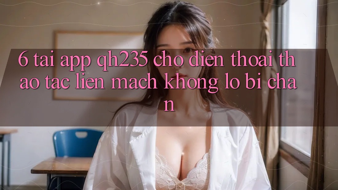6. Tải App qh235 Cho Điện Thoại – Thao tác Liền mạch Không Lo Bị Chặn