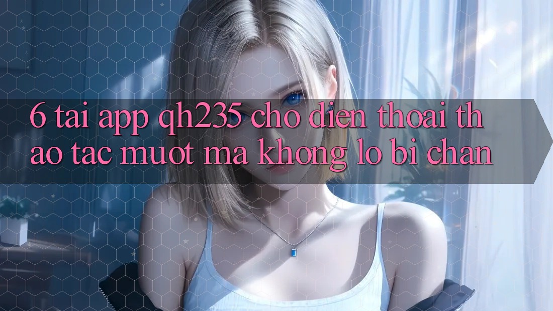 6. Tải App qh235 Cho Điện Thoại – Thao tác Mượt mà Không Lo Bị Chặn