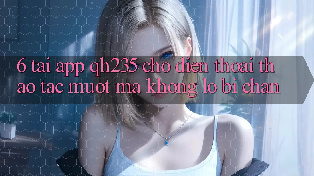 6. Tải App qh235 Cho Điện Thoại – Thao tác Mượt Mà Không Lo Bị Chặn