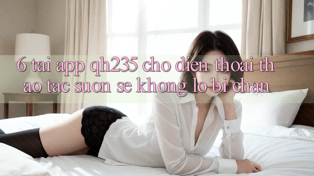 6. Tải App qh235 Cho Điện Thoại – Thao tác Suôn sẻ Không Lo Bị Chặn