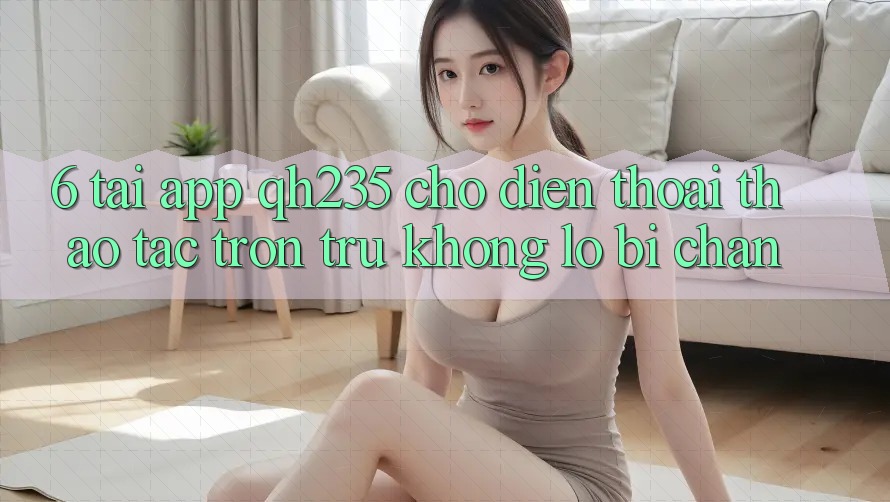 6. Tải App qh235 Cho Điện Thoại – Thao tác Trơn tru Không Lo Bị Chặn