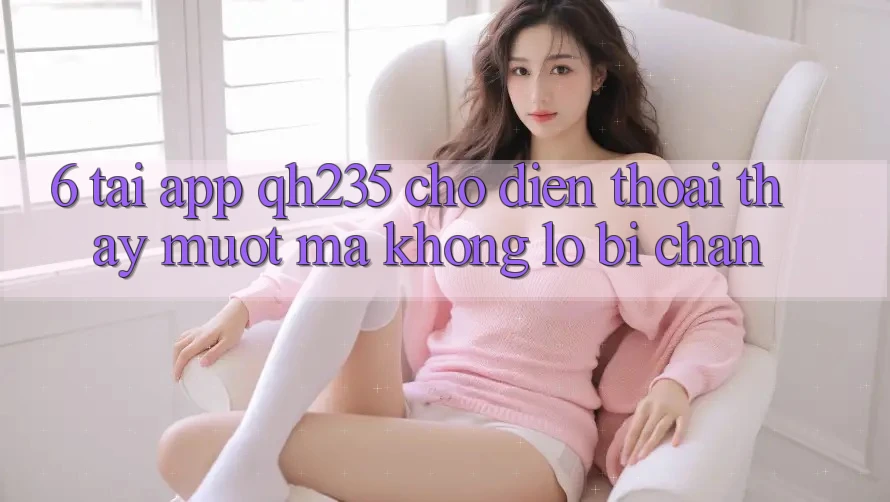 6. Tải App qh235 Cho Điện Thoại – Thấy Mượt Mà Không Lo Bị Chặn