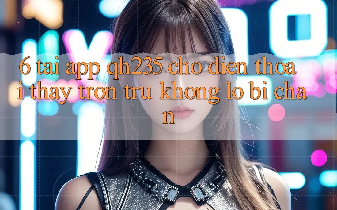 6. Tải App qh235 Cho Điện Thoại – Thấy Trơn tru Không Lo Bị Chặn