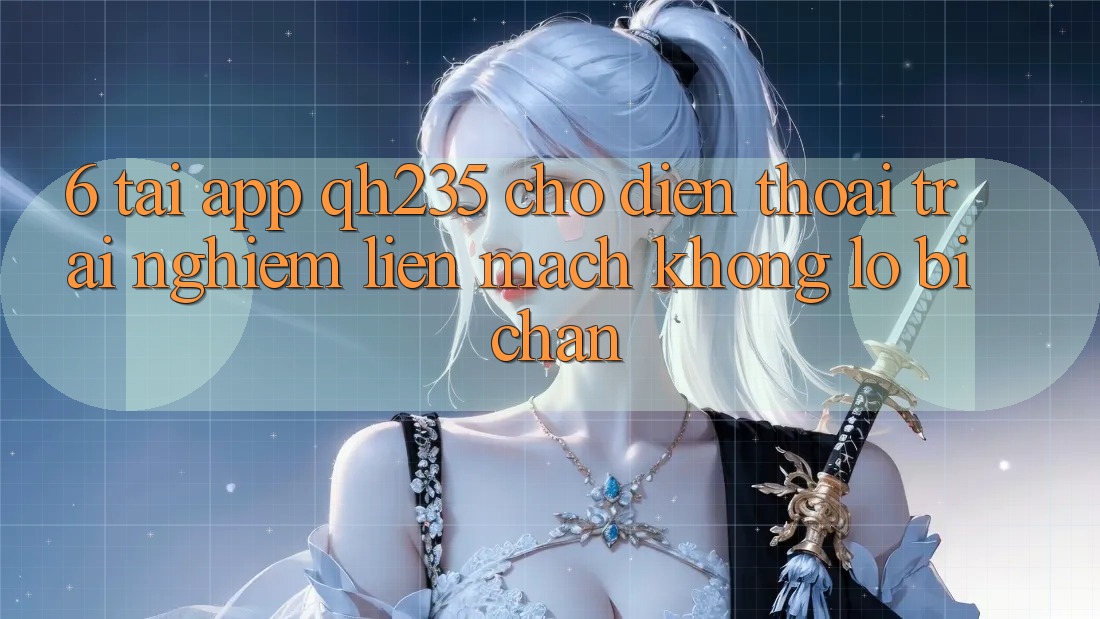 6. Tải App qh235 Cho Điện Thoại – Trải Nghiệm Liền mạch Không Lo Bị Chặn