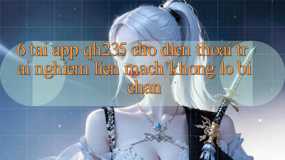 6. Tải App qh235 Cho Điện Thoại – Trải Nghiệm Liền mạch Không Lo Bị Chặn