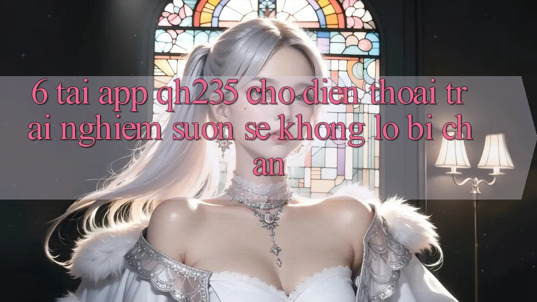 6. Tải App qh235 Cho Điện Thoại – Trải Nghiệm Suôn sẻ Không Lo Bị Chặn