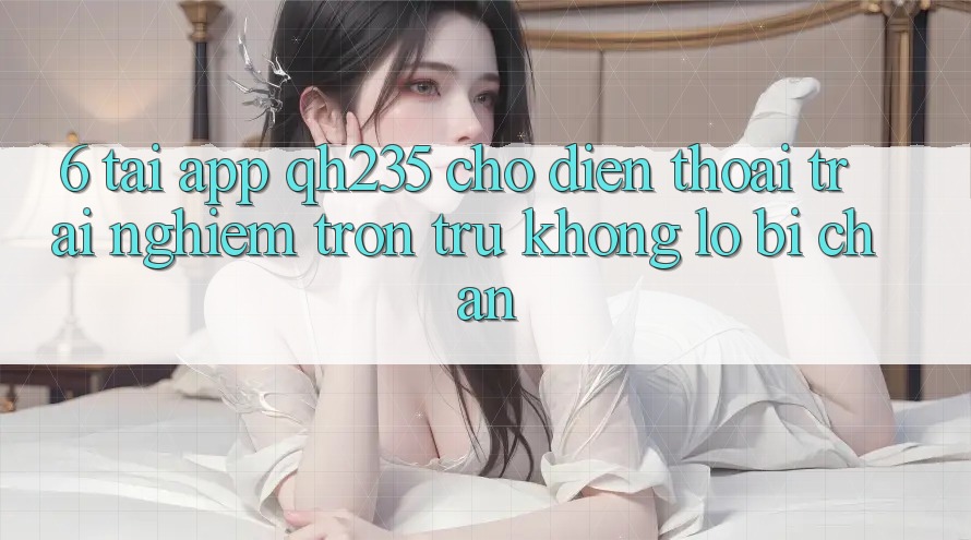 6. Tải App qh235 Cho Điện Thoại – Trải Nghiệm Trơn tru Không Lo Bị Chặn