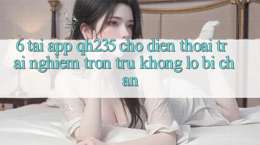 6. Tải App qh235 Cho Điện Thoại – Trải Nghiệm Trơn tru Không Lo Bị Chặn
