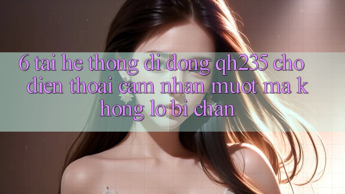 6. Tải Hệ thống di động qh235 Cho Điện Thoại – Cảm nhận Mượt Mà Không Lo Bị Chặn