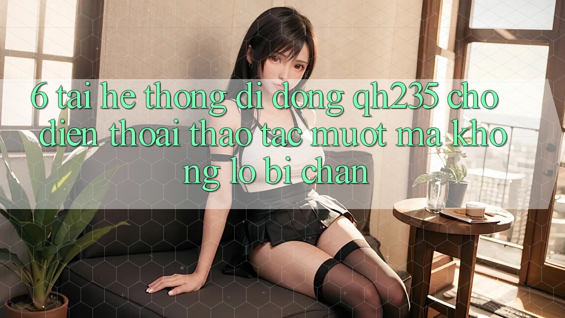 6. Tải Hệ thống di động qh235 Cho Điện Thoại – Thao tác Mượt Mà Không Lo Bị Chặn