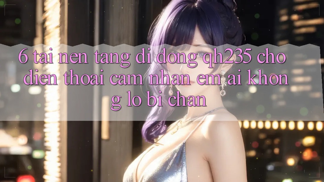 6. Tải Nền tảng di động qh235 Cho Điện Thoại – Cảm nhận Êm ái Không Lo Bị Chặn