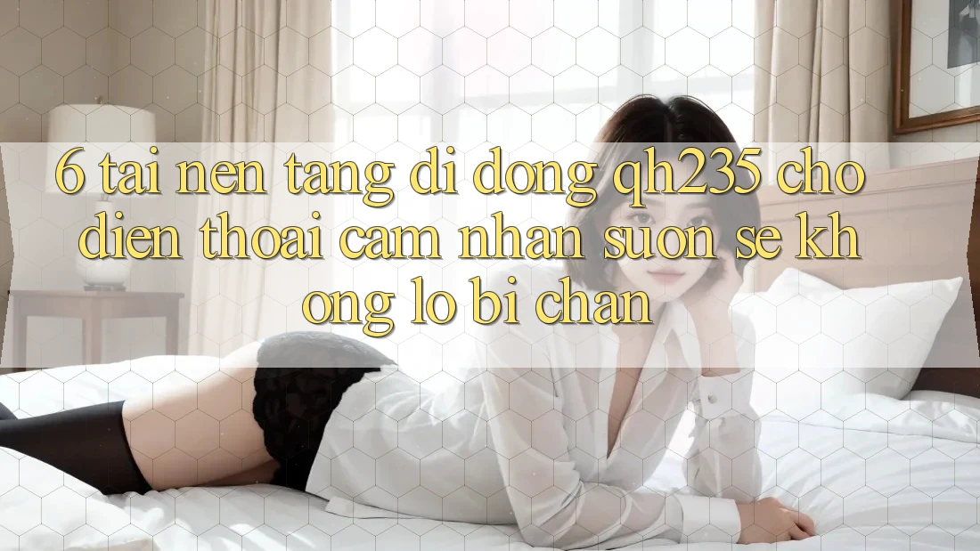6. Tải Nền tảng di động qh235 Cho Điện Thoại – Cảm nhận Suôn sẻ Không Lo Bị Chặn