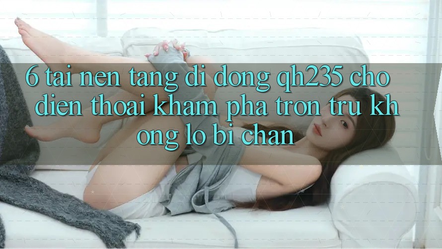 6. Tải Nền tảng di động qh235 Cho Điện Thoại – Khám phá Trơn tru Không Lo Bị Chặn