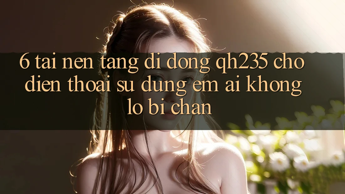 6. Tải Nền tảng di động qh235 Cho Điện Thoại – Sử dụng Êm ái Không Lo Bị Chặn