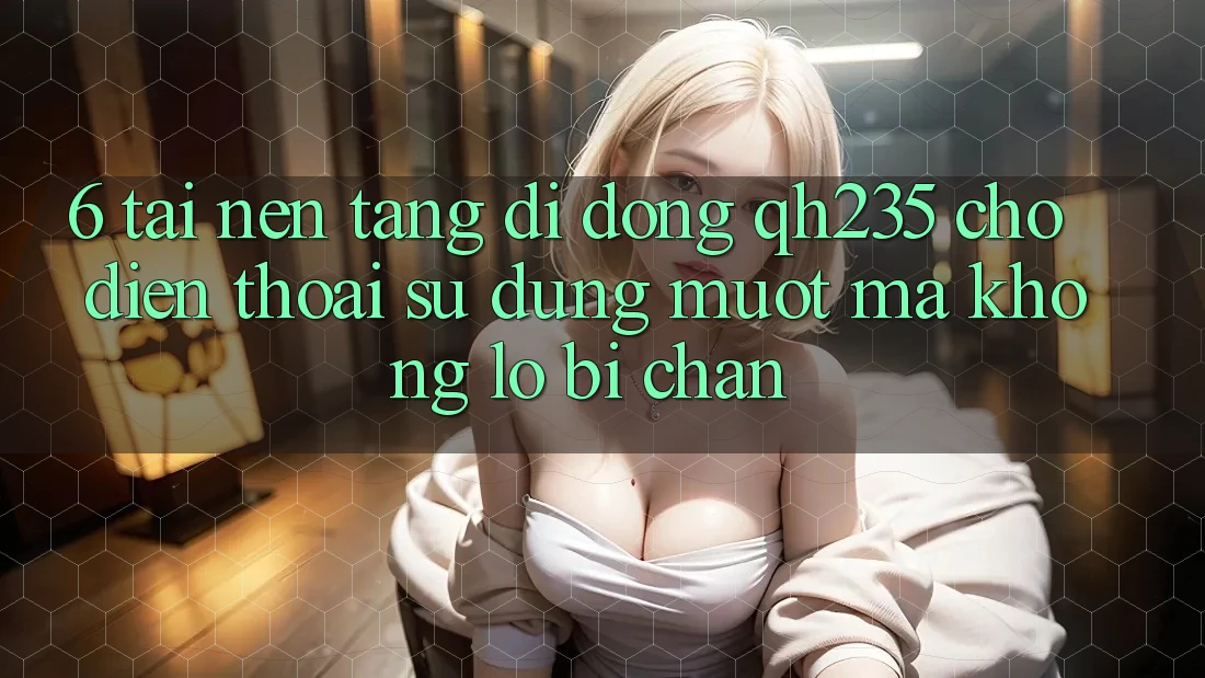 6. Tải Nền tảng di động qh235 Cho Điện Thoại – Sử dụng Mượt mà Không Lo Bị Chặn