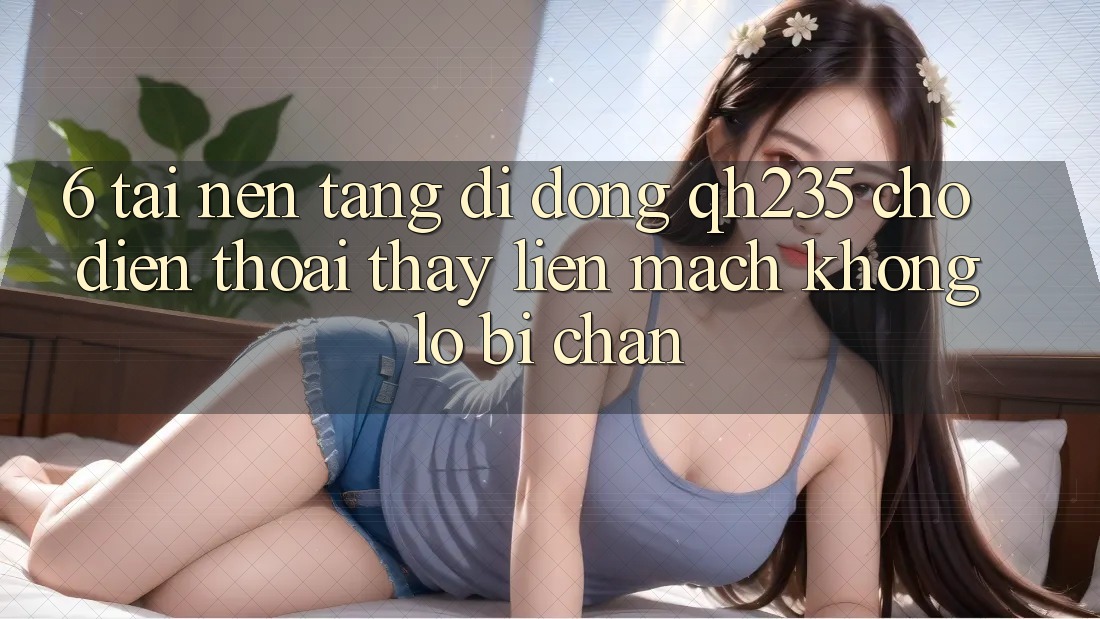6. Tải Nền tảng di động qh235 Cho Điện Thoại – Thấy Liền mạch Không Lo Bị Chặn