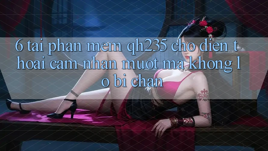 6. Tải Phần mềm qh235 Cho Điện Thoại – Cảm nhận Mượt Mà Không Lo Bị Chặn
