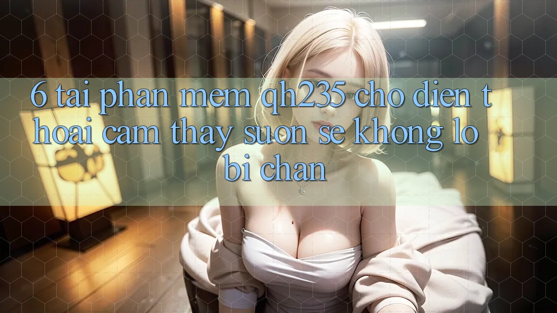 6. Tải Phần mềm qh235 Cho Điện Thoại – Cảm thấy Suôn sẻ Không Lo Bị Chặn