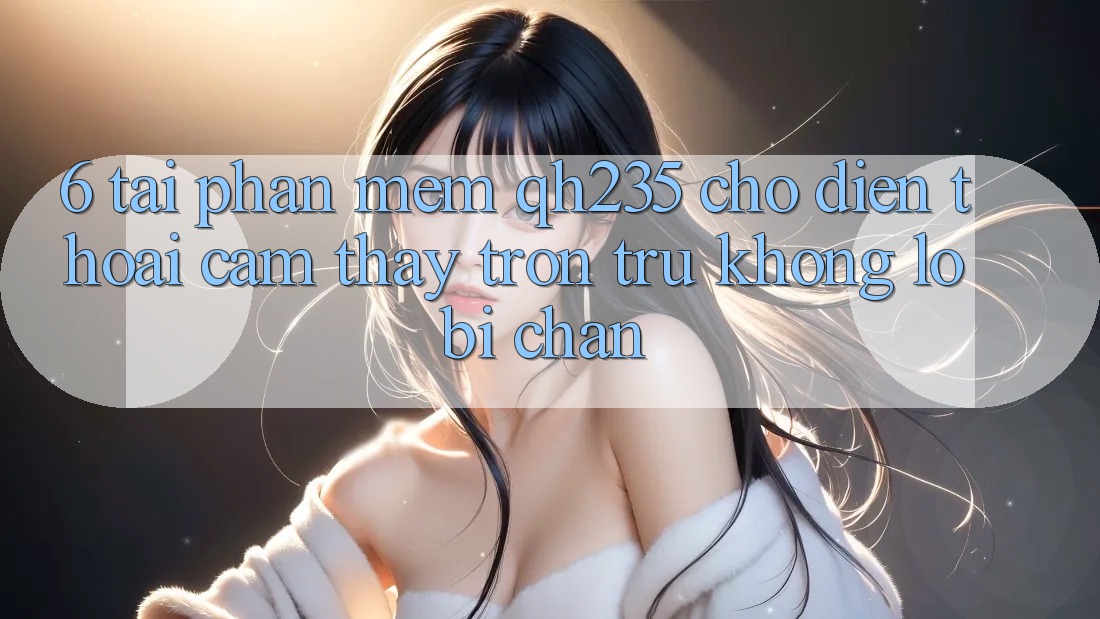 6. Tải Phần mềm qh235 Cho Điện Thoại – Cảm thấy Trơn tru Không Lo Bị Chặn