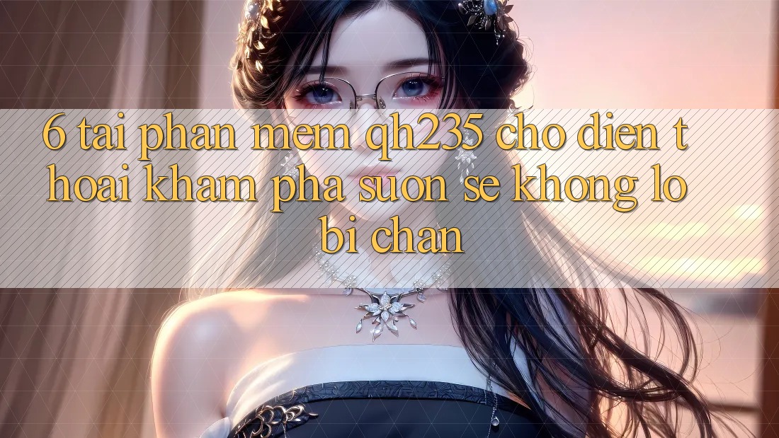 6. Tải Phần mềm qh235 Cho Điện Thoại – Khám phá Suôn sẻ Không Lo Bị Chặn