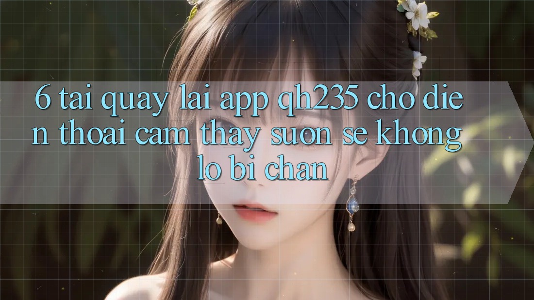 6. Tải quay lại App qh235 Cho Điện Thoại – Cảm thấy Suôn sẻ Không Lo Bị Chặn