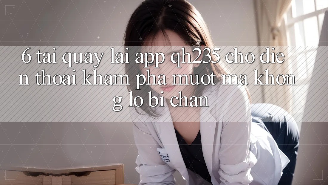 6. Tải quay lại App qh235 Cho Điện Thoại – Khám phá Mượt Mà Không Lo Bị Chặn
