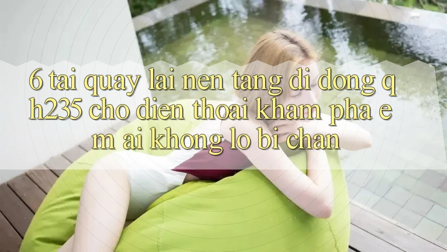 6. Tải quay lại Nền tảng di động qh235 Cho Điện Thoại – Khám phá Êm ái Không Lo Bị Chặn