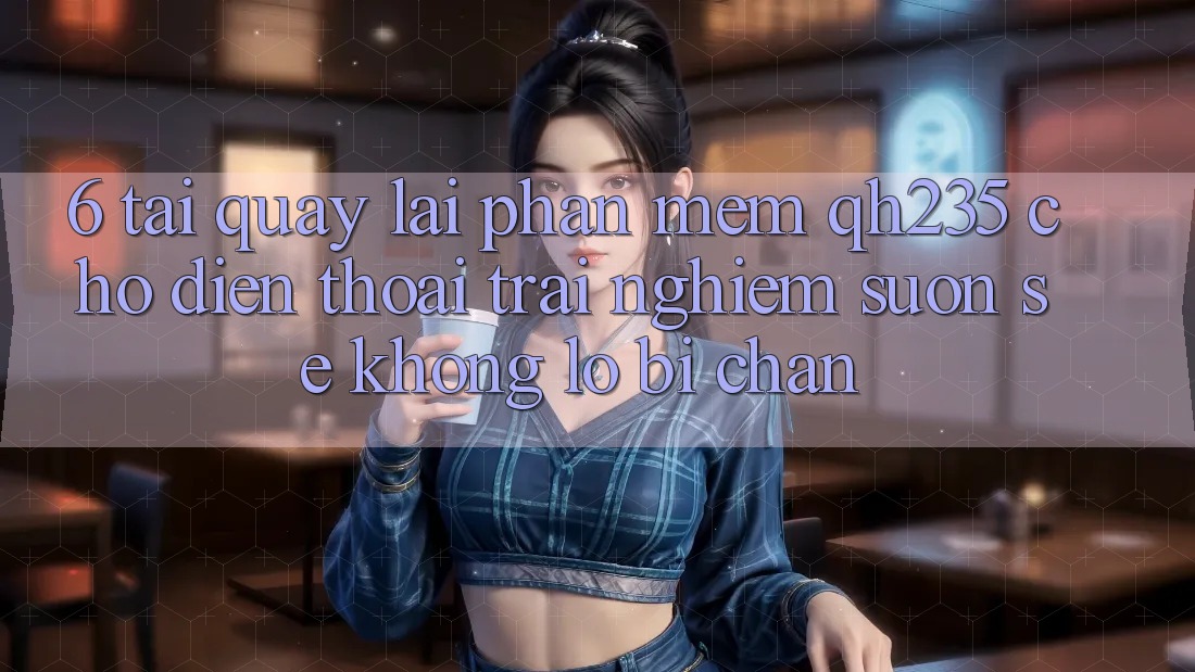 6. Tải quay lại Phần mềm qh235 Cho Điện Thoại – Trải nghiệm Suôn sẻ Không Lo Bị Chặn