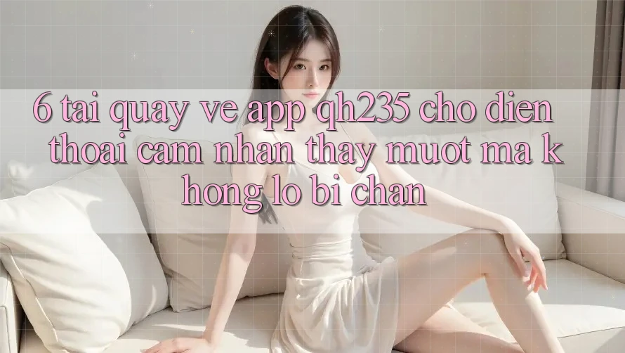 6. Tải quay về App qh235 Cho Điện Thoại – Cảm nhận thấy Mượt Mà Không Lo Bị Chặn