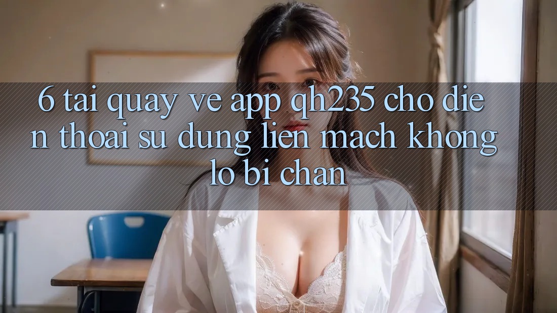 6. Tải quay về App qh235 Cho Điện Thoại – Sử dụng Liền mạch Không Lo Bị Chặn