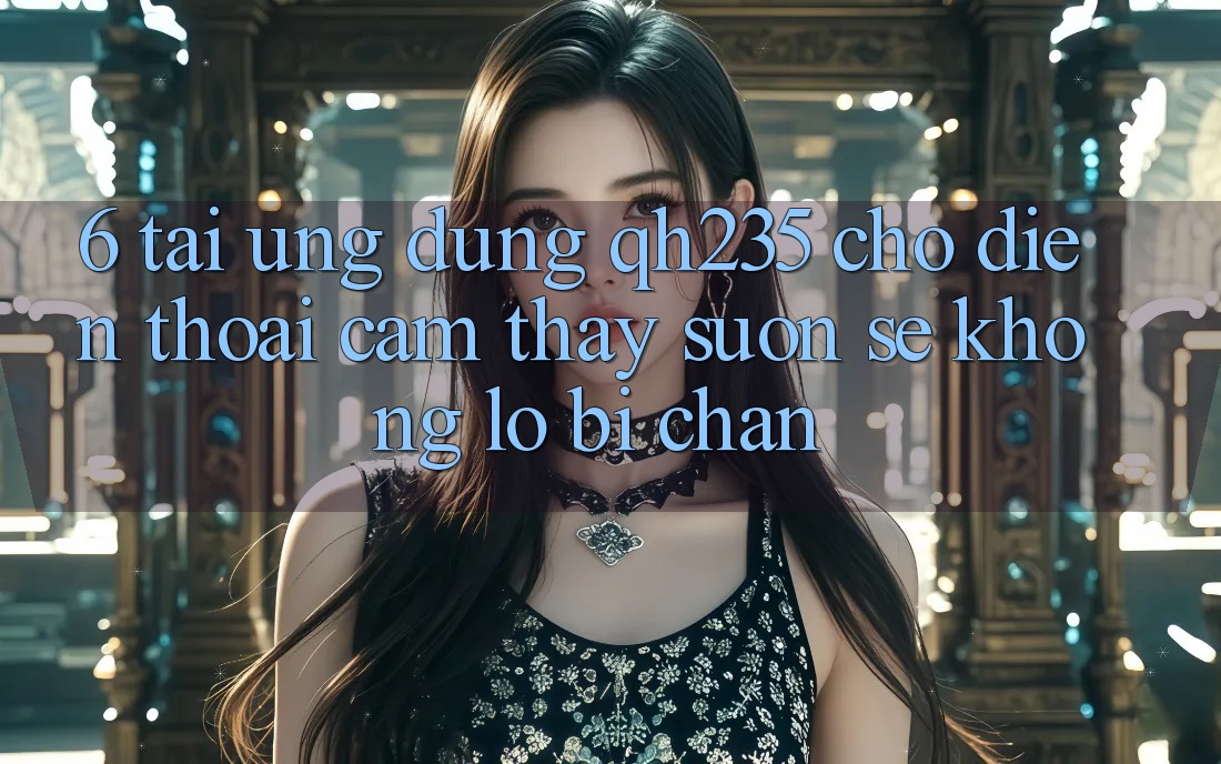 6. Tải Ứng dụng qh235 Cho Điện Thoại – Cảm thấy Suôn sẻ Không Lo Bị Chặn