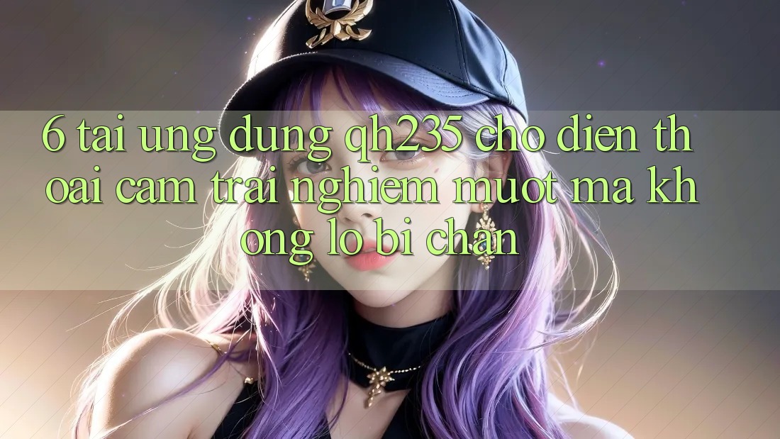 6. Tải Ứng dụng qh235 Cho Điện Thoại – Cảm trải nghiệm Mượt Mà Không Lo Bị Chặn