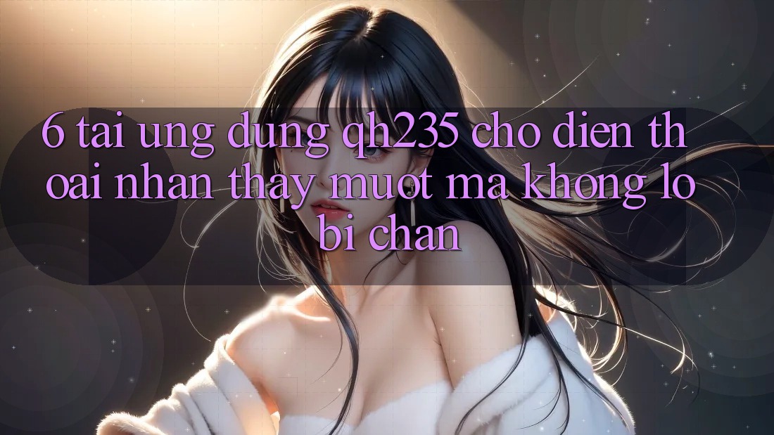 6. Tải Ứng dụng qh235 Cho Điện Thoại – Nhận thấy Mượt Mà Không Lo Bị Chặn