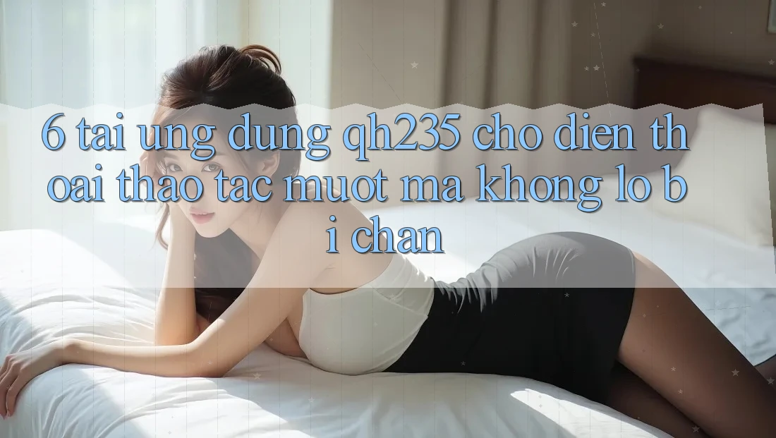 6. Tải Ứng dụng qh235 Cho Điện Thoại – Thao tác Mượt Mà Không Lo Bị Chặn