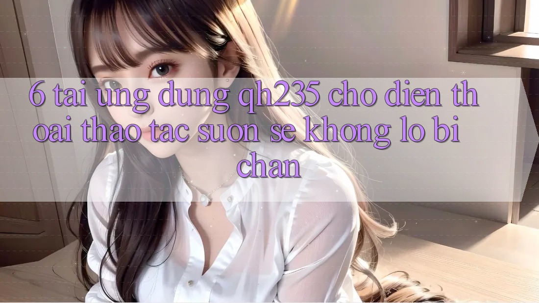 6. Tải Ứng dụng qh235 Cho Điện Thoại – Thao tác Suôn sẻ Không Lo Bị Chặn