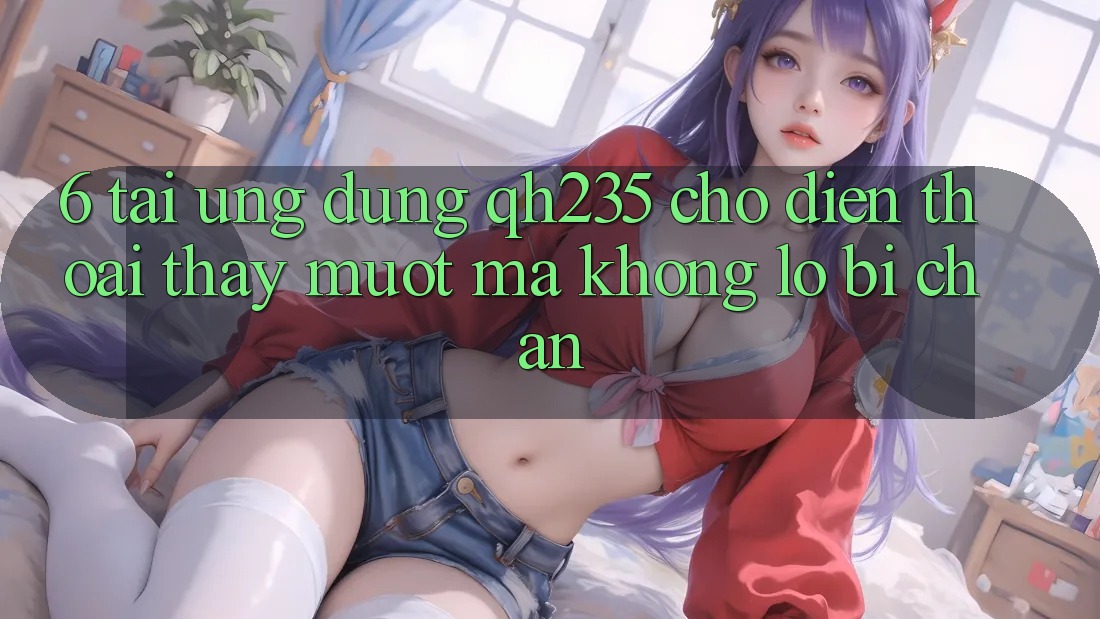 6. Tải Ứng dụng qh235 Cho Điện Thoại – Thấy Mượt mà Không Lo Bị Chặn