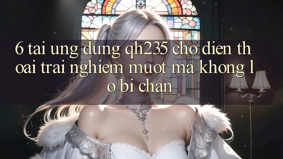 6. Tải Ứng dụng qh235 Cho Điện Thoại – Trải Nghiệm Mượt Mà Không Lo Bị Chặn
