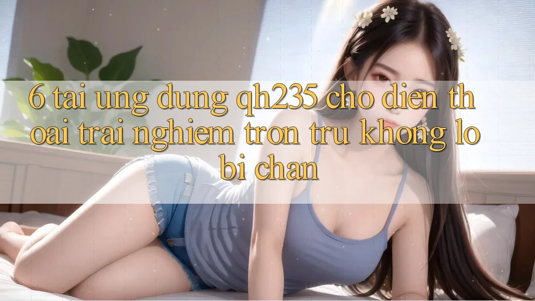 6. Tải Ứng dụng qh235 Cho Điện Thoại – Trải Nghiệm Trơn tru Không Lo Bị Chặn