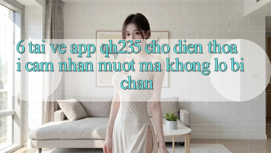 6. Tải về App qh235 Cho Điện Thoại – Cảm nhận Mượt mà Không Lo Bị Chặn