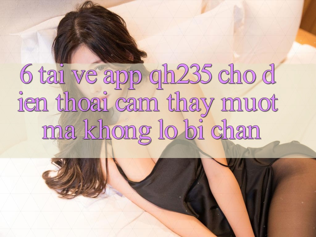 6. Tải về App qh235 Cho Điện Thoại – Cảm thấy Mượt Mà Không Lo Bị Chặn