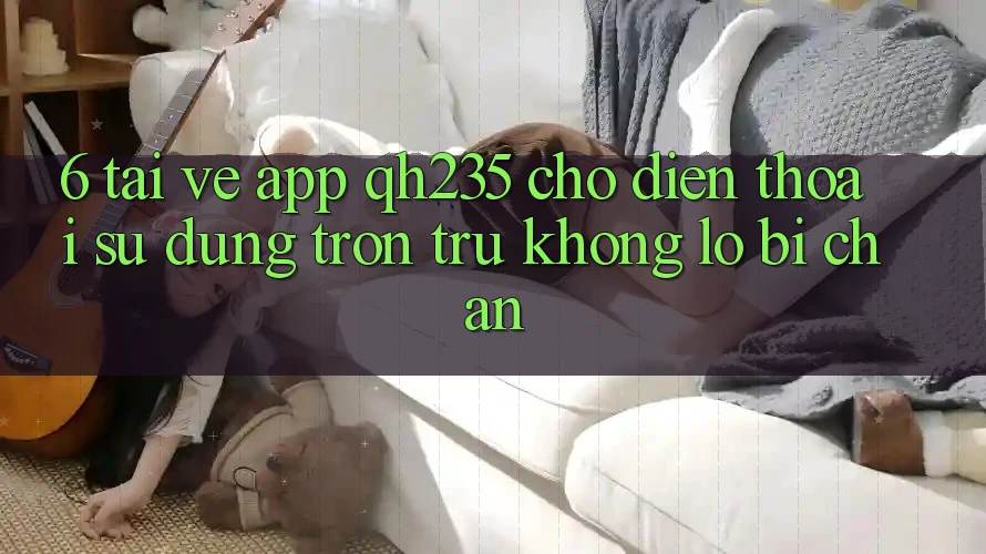 6. Tải về App qh235 Cho Điện Thoại – Sử dụng Trơn tru Không Lo Bị Chặn