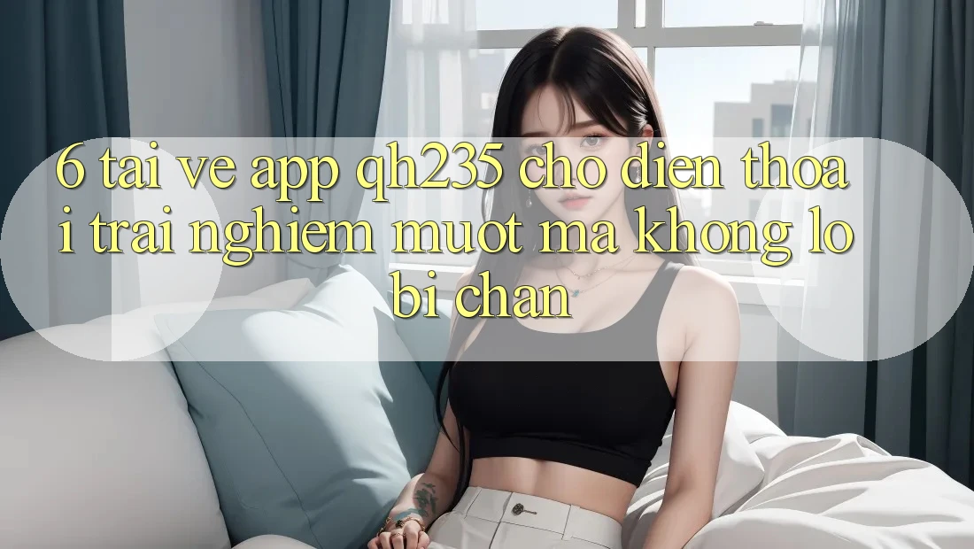 6. Tải về App qh235 Cho Điện Thoại – Trải nghiệm Mượt mà Không Lo Bị Chặn