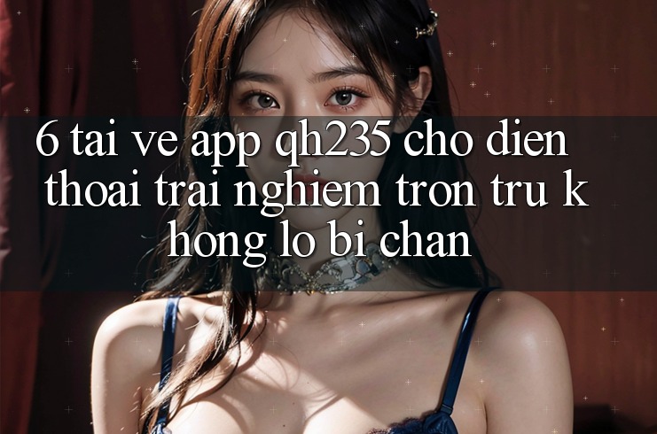 6. Tải về App qh235 Cho Điện Thoại – Trải Nghiệm Trơn tru Không Lo Bị Chặn