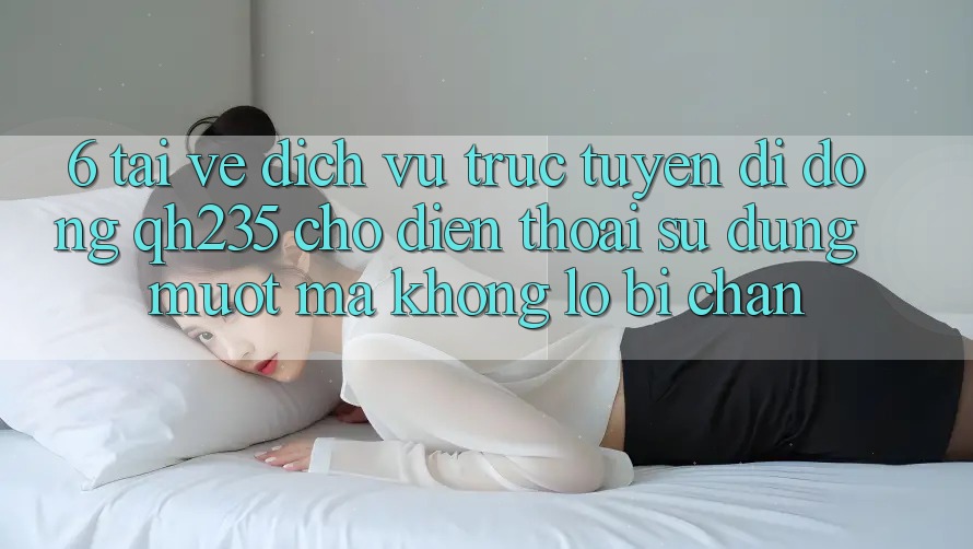 6. Tải về Dịch vụ trực tuyến di động qh235 Cho Điện Thoại – Sử dụng Mượt mà Không Lo Bị Chặn