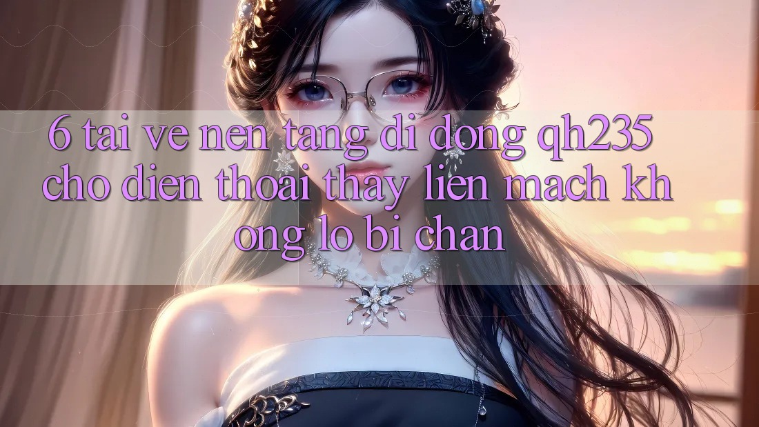 6. Tải về Nền tảng di động qh235 Cho Điện Thoại – Thấy Liền mạch Không Lo Bị Chặn
