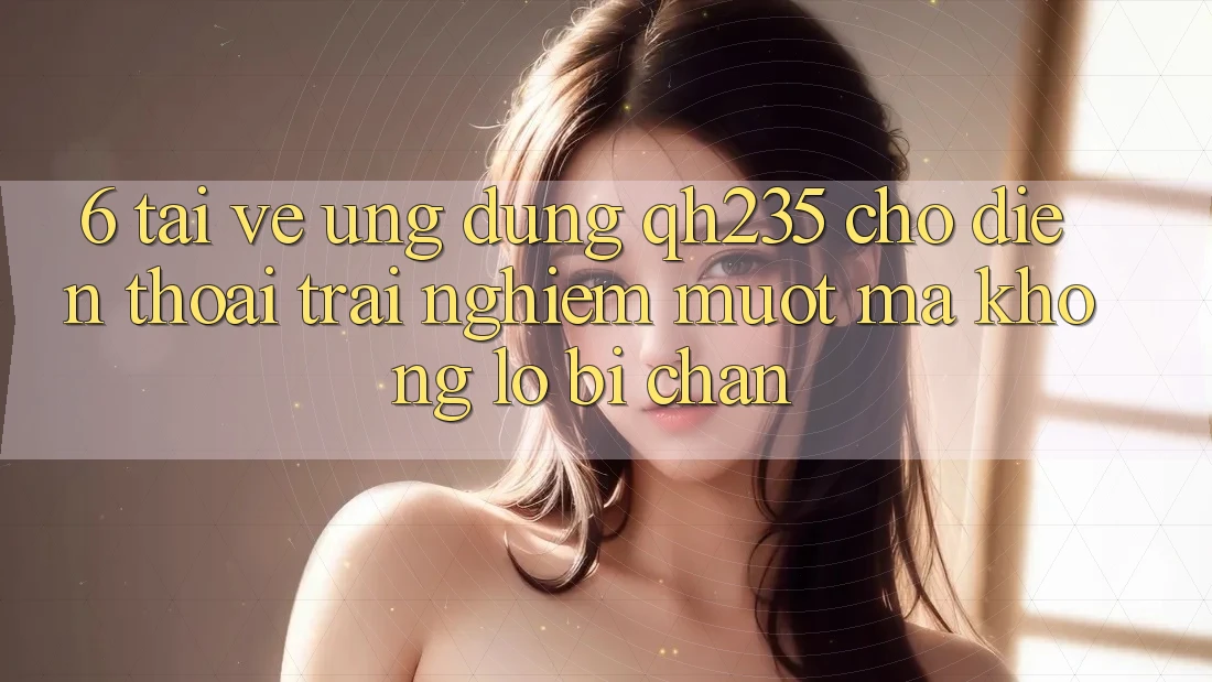 6. Tải về Ứng dụng qh235 Cho Điện Thoại – Trải nghiệm Mượt Mà Không Lo Bị Chặn