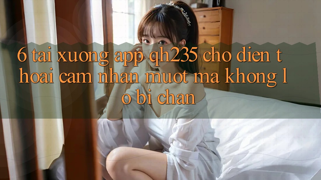 6. Tải xuống App qh235 Cho Điện Thoại – Cảm nhận Mượt Mà Không Lo Bị Chặn