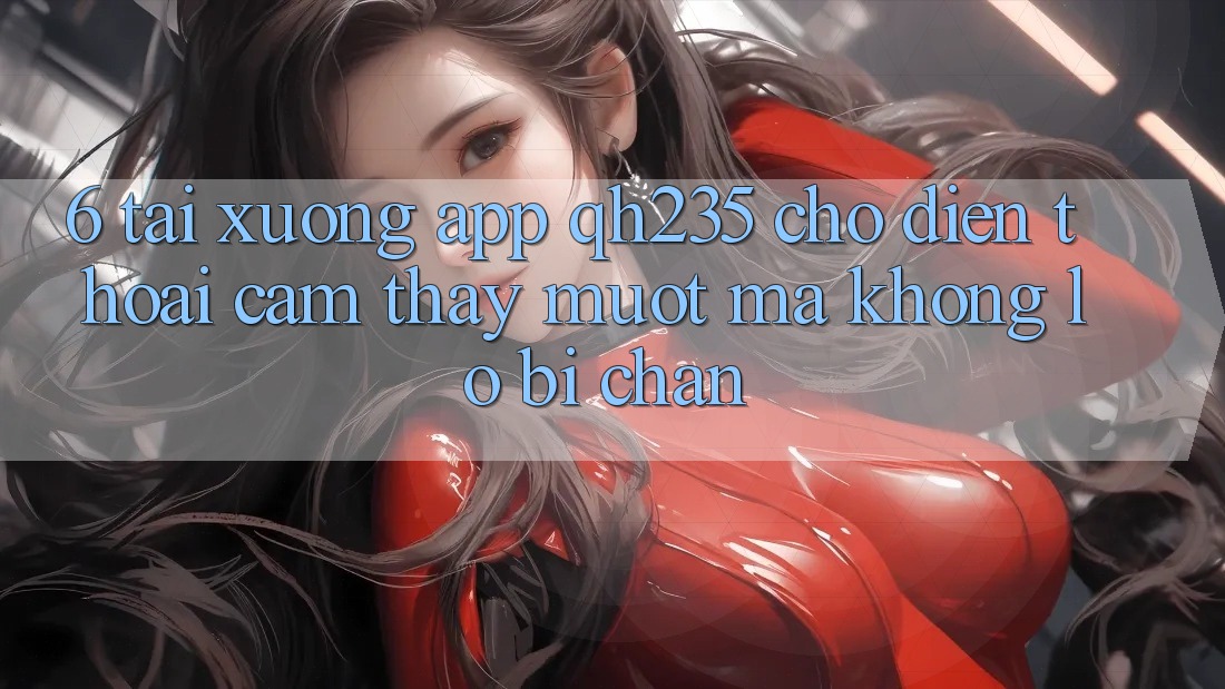 6. Tải xuống App qh235 Cho Điện Thoại – Cảm thấy Mượt Mà Không Lo Bị Chặn