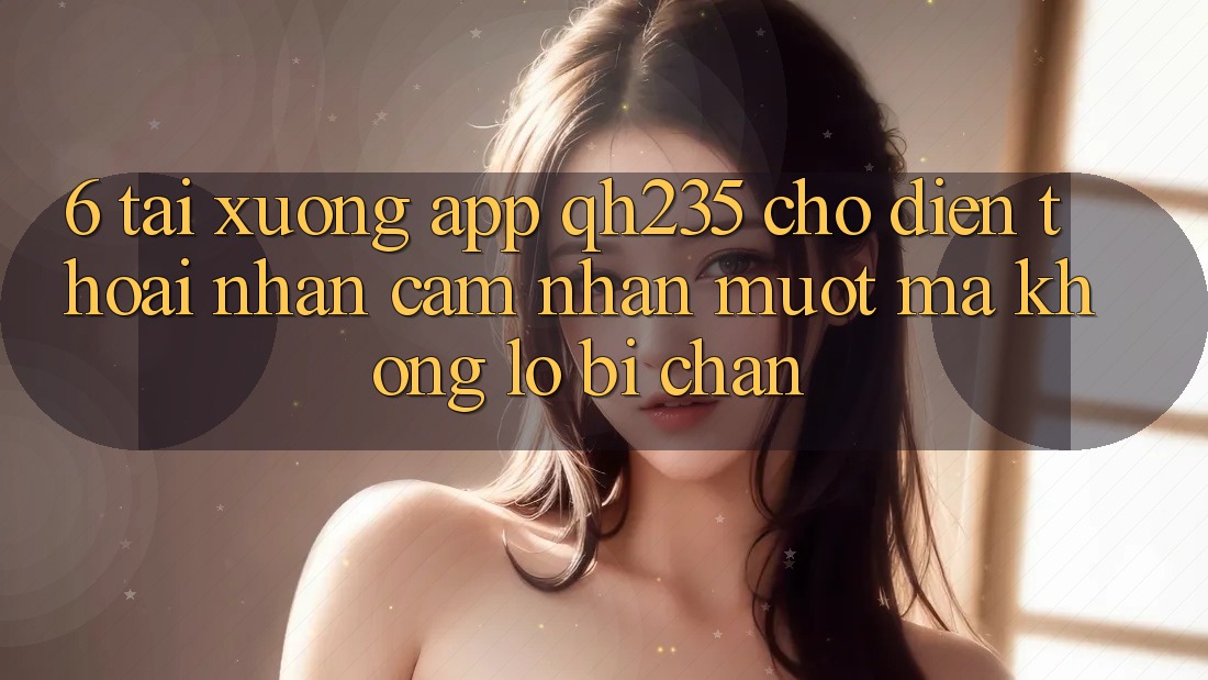6. Tải xuống App qh235 Cho Điện Thoại – Nhận cảm nhận Mượt Mà Không Lo Bị Chặn