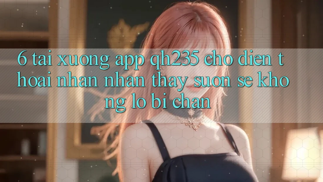 6. Tải xuống App qh235 Cho Điện Thoại – Nhận nhận thấy Suôn sẻ Không Lo Bị Chặn